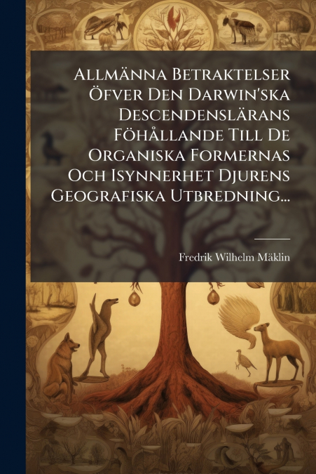 Allmänna Betraktelser Öfver Den Darwin’ska Descendenslärans Föhållande Till De Organiska Formernas Och Isynnerhet Djurens Geografiska Utbredning...