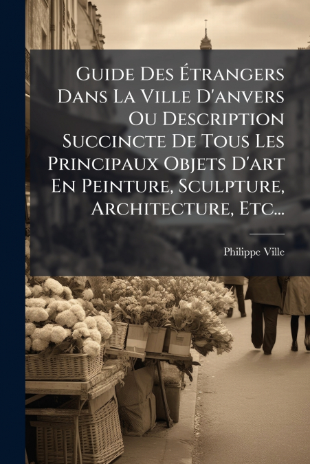 Guide Des Étrangers Dans La Ville D’anvers Ou Description Succincte De Tous Les Principaux Objets D’art En Peinture, Sculpture, Architecture, Etc...