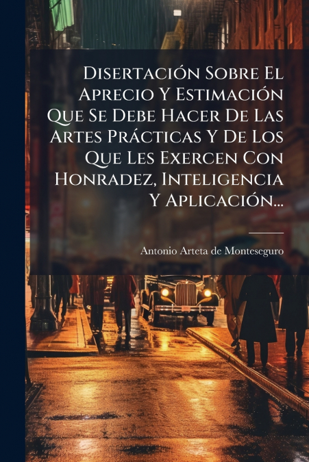 Disertación Sobre El Aprecio Y Estimación Que Se Debe Hacer De Las Artes Prácticas Y De Los Que Les Exercen Con Honradez, Inteligencia Y Aplicación...