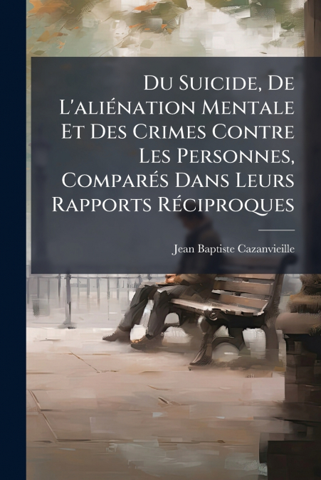 Du Suicide, De L’aliénation Mentale Et Des Crimes Contre Les Personnes, Comparés Dans Leurs Rapports Réciproques