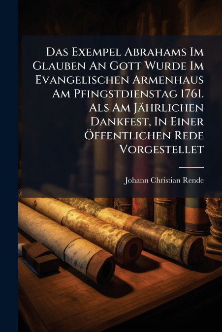 Das Exempel Abrahams Im Glauben An Gott Wurde Im Evangelischen Armenhaus Am Pfingstdienstag 1761. Als Am Jährlichen Dankfest, In Einer Öffentlichen Rede Vorgestellet
