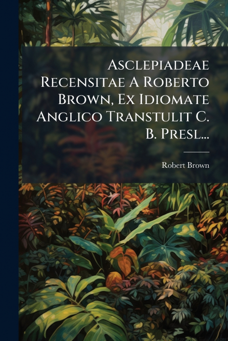 Asclepiadeae Recensitae A Roberto Brown, Ex Idiomate Anglico Transtulit C. B. Presl...