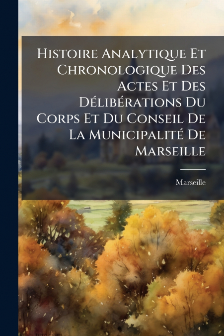 Histoire Analytique Et Chronologique Des Actes Et Des Délibérations Du Corps Et Du Conseil De La Municipalité De Marseille