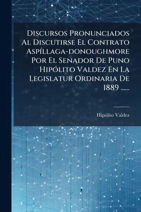 Discursos Pronunciados Al Discutirse El Contrato Aspíllaga-donoughmore Por El Senador De Puno Hipólito Valdez En La Legislatur Ordinaria De 1889 ......
