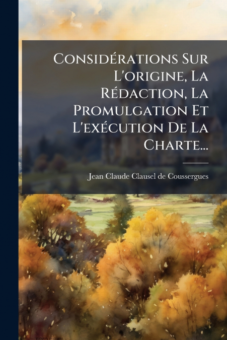 Considérations Sur L’origine, La Rédaction, La Promulgation Et L’exécution De La Charte...