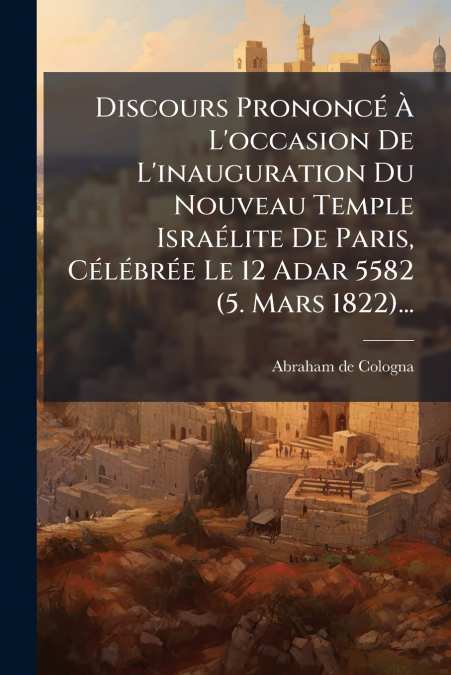 Discours Prononcé À L’occasion De L’inauguration Du Nouveau Temple Israélite De Paris, Célébrée Le 12 Adar 5582 (5. Mars 1822)...