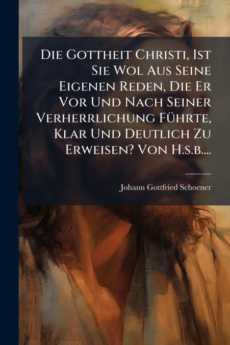 Die Gottheit Christi, Ist Sie Wol Aus Seine Eigenen Reden, Die Er Vor Und Nach Seiner Verherrlichung Führte, Klar Und Deutlich Zu Erweisen? Von H.s.b....