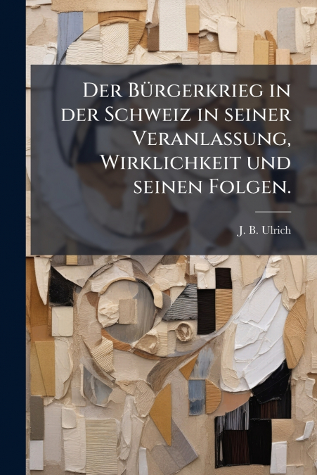 Der Bürgerkrieg in der Schweiz in seiner Veranlassung, Wirklichkeit und seinen Folgen.