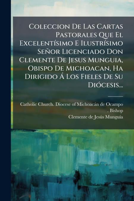 Coleccion De Las Cartas Pastorales Que El Excelentísimo E Ilustrísimo Señor Licenciado Don Clemente De Jesus Munguia, Obispo De Michoacan, Ha Dirigido Á Los Fieles De Su Diócesis...