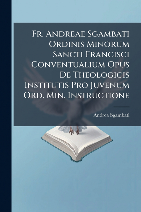 Fr. Andreae Sgambati Ordinis Minorum Sancti Francisci Conventualium Opus De Theologicis Institutis Pro Juvenum Ord. Min. Instructione