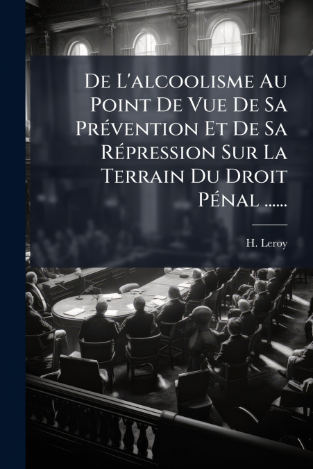 De L’alcoolisme Au Point De Vue De Sa Prévention Et De Sa Répression Sur La Terrain Du Droit Pénal ......
