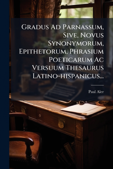 Gradus Ad Parnassum, Sive, Novus Synonymorum, Epithetorum, Phrasium Poeticarum Ac Versuum Thesaurus Latino-hispanicus...