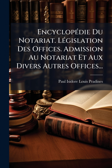 Encyclopédie Du Notariat. Législation Des Offices. Admission Au Notariat Et Aux Divers Autres Offices...