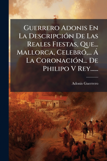 Guerrero Adonis En La Descripción De Las Reales Fiestas, Que... Mallorca, Celebró,... Á La Coronación... De Philipo V Rey......