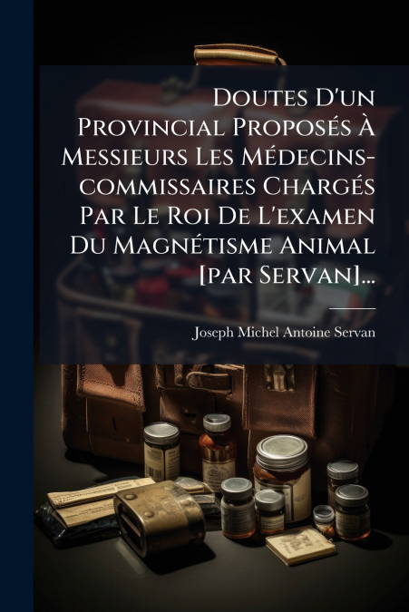 Doutes D’un Provincial Proposés À Messieurs Les Médecins-commissaires Chargés Par Le Roi De L’examen Du Magnétisme Animal [par Servan]...