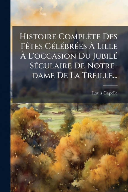 Histoire Complète Des Fêtes Célébrées À Lille À L’occasion Du Jubilé Séculaire De Notre-dame De La Treille...