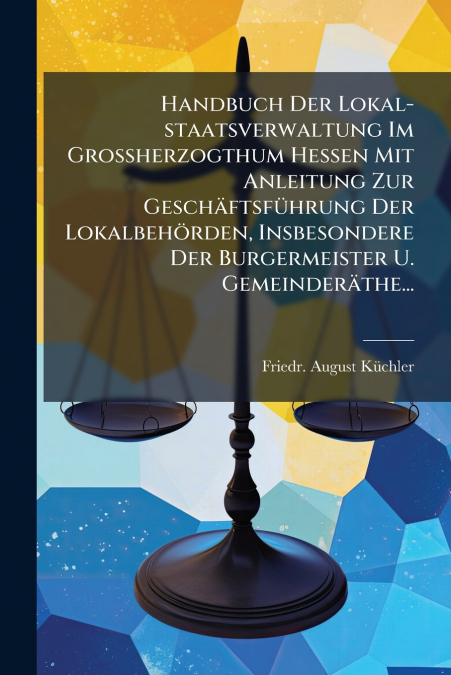 Handbuch Der Lokal-staatsverwaltung Im Großherzogthum Hessen Mit Anleitung Zur Geschäftsführung Der Lokalbehörden, Insbesondere Der Burgermeister U. Gemeinderäthe...