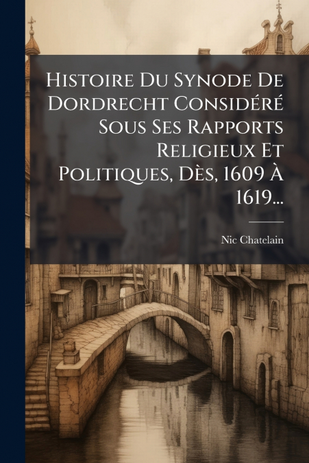 Histoire Du Synode De Dordrecht Considéré Sous Ses Rapports Religieux Et Politiques, Dès, 1609 À 1619...