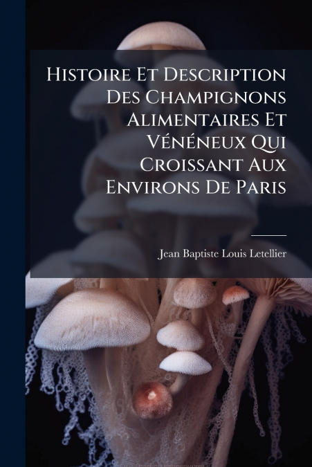 Histoire Et Description Des Champignons Alimentaires Et Vénéneux Qui Croissant Aux Environs De Paris