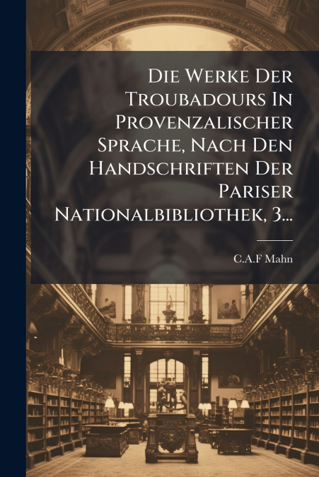 Die Werke Der Troubadours In Provenzalischer Sprache, Nach Den Handschriften Der Pariser Nationalbibliothek, 3...