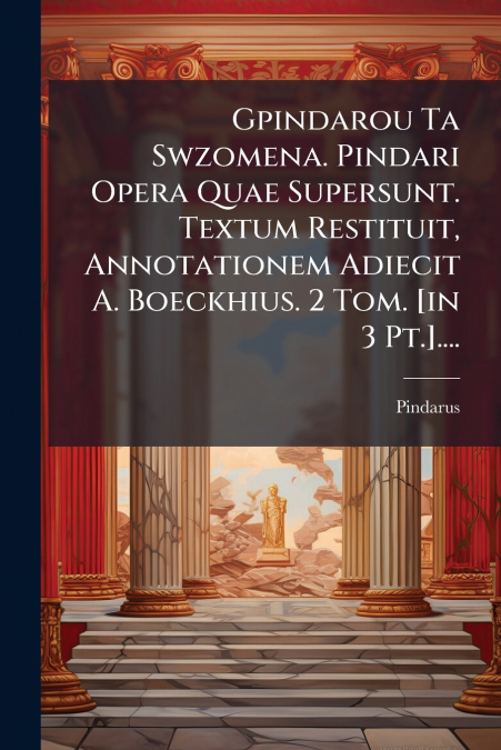 Gpindarou Ta Swzomena. Pindari Opera Quae Supersunt. Textum Restituit, Annotationem Adiecit A. Boeckhius. 2 Tom. [in 3 Pt.]....
