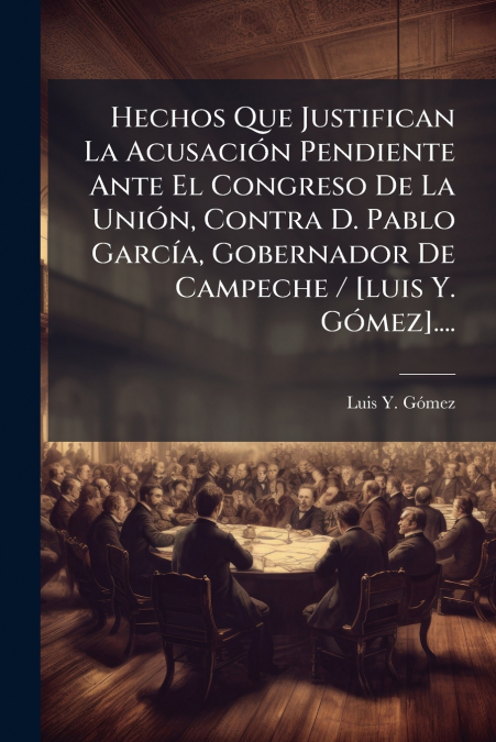 Hechos Que Justifican La Acusación Pendiente Ante El Congreso De La Unión, Contra D. Pablo García, Gobernador De Campeche / [luis Y. Gómez]....