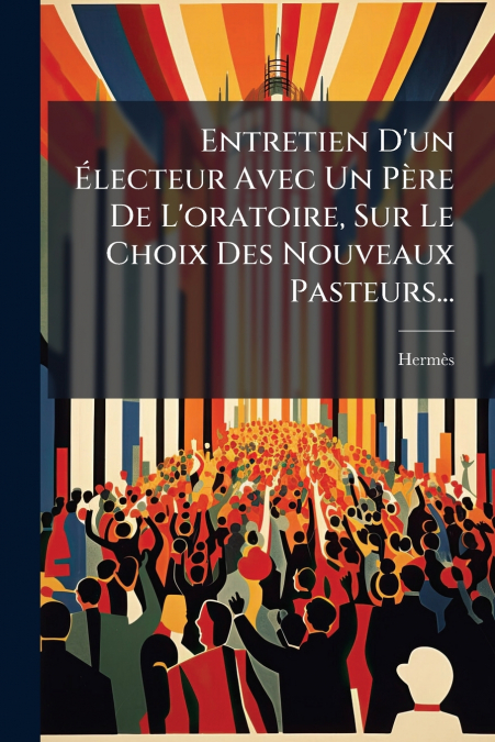 Entretien D’un Électeur Avec Un Père De L’oratoire, Sur Le Choix Des Nouveaux Pasteurs...