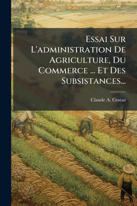 Essai Sur L’administration De Agriculture, Du Commerce ... Et Des Subsistances...