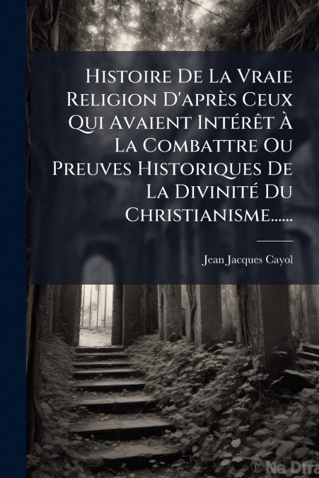 Histoire De La Vraie Religion D’après Ceux Qui Avaient Intérêt À La Combattre Ou Preuves Historiques De La Divinité Du Christianisme......