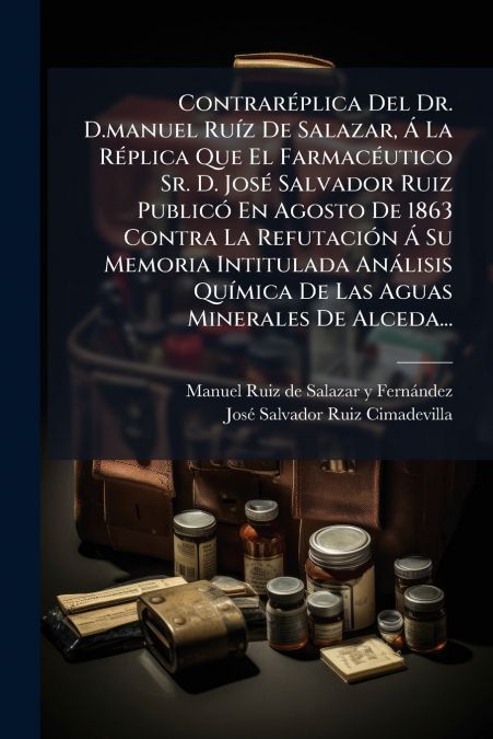 Contraréplica Del Dr. D.manuel Ruíz De Salazar, Á La Réplica Que El Farmacéutico Sr. D. José Salvador Ruiz Publicó En Agosto De 1863 Contra La Refutación Á Su Memoria Intitulada Análisis Química De La