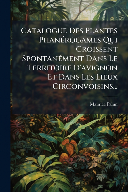 Catalogue Des Plantes Phanérogames Qui Croissent Spontanément Dans Le Territoire D’avignon Et Dans Les Lieux Circonvoisins...