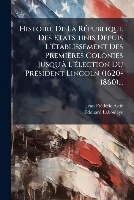 Histoire De La République Des Etats-unis Depuis L’établissement Des Premières Colonies Jusqu’à L’élection Du Président Lincoln (1620-1860)...