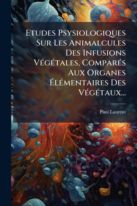 Etudes Psysiologiques Sur Les Animalcules Des Infusions Végétales, Comparés Aux Organes Élémentaires Des Végétaux...