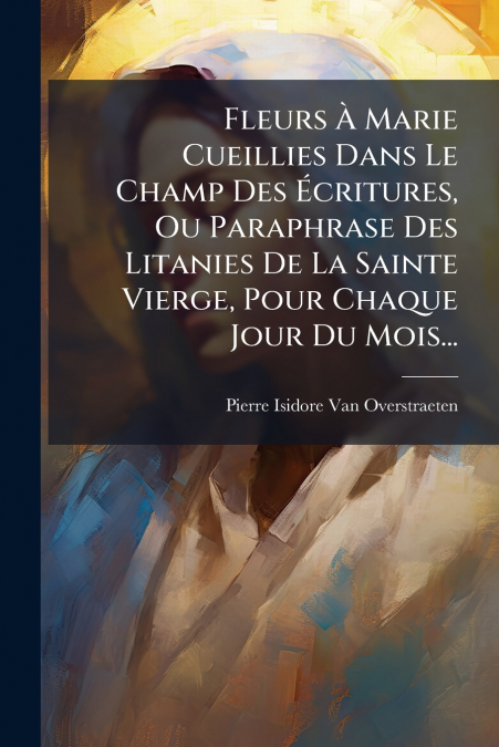 Fleurs À Marie Cueillies Dans Le Champ Des Écritures, Ou Paraphrase Des Litanies De La Sainte Vierge, Pour Chaque Jour Du Mois...