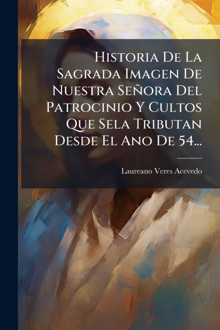 Historia De La Sagrada Imagen De Nuestra Señora Del Patrocinio Y Cultos Que Sela Tributan Desde El Ano De 54...