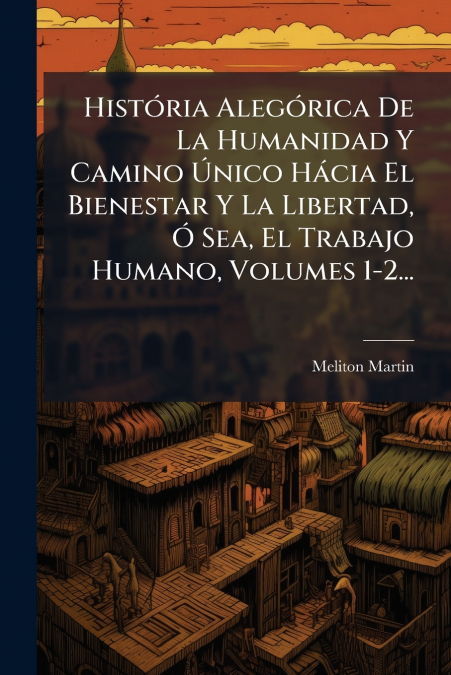 História Alegórica De La Humanidad Y Camino Único Hácia El Bienestar Y La Libertad, Ó Sea, El Trabajo Humano, Volumes 1-2...