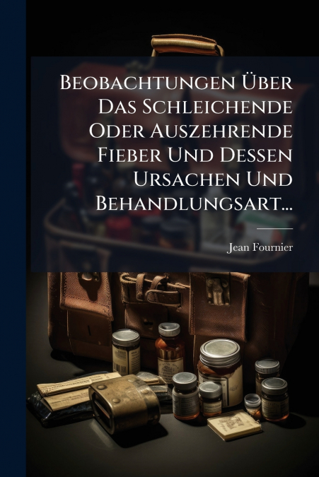 Beobachtungen Über Das Schleichende Oder Auszehrende Fieber Und Dessen Ursachen Und Behandlungsart...