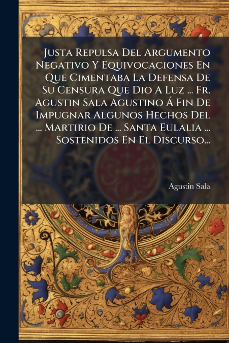 Justa Repulsa Del Argumento Negativo Y Equivocaciones En Que Cimentaba La Defensa De Su Censura Que Dio A Luz ... Fr. Agustin Sala Agustino Á Fin De Impugnar Algunos Hechos Del ... Martirio De ... San