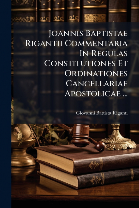 Joannis Baptistae Rigantii Commentaria In Regulas Constitutiones Et Ordinationes Cancellariae Apostolicae ...