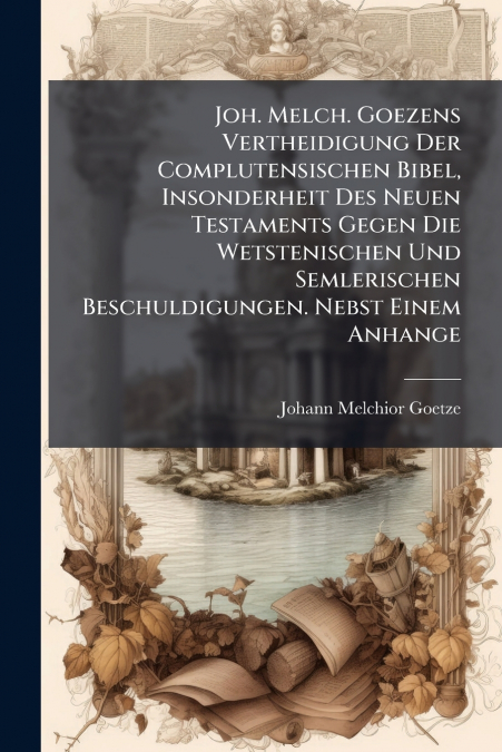 Joh. Melch. Goezens Vertheidigung Der Complutensischen Bibel, Insonderheit Des Neuen Testaments Gegen Die Wetstenischen Und Semlerischen Beschuldigungen. Nebst Einem Anhange