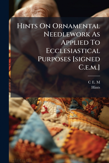 Hints On Ornamental Needlework As Applied To Ecclesiastical Purposes [signed C.e.m.]
