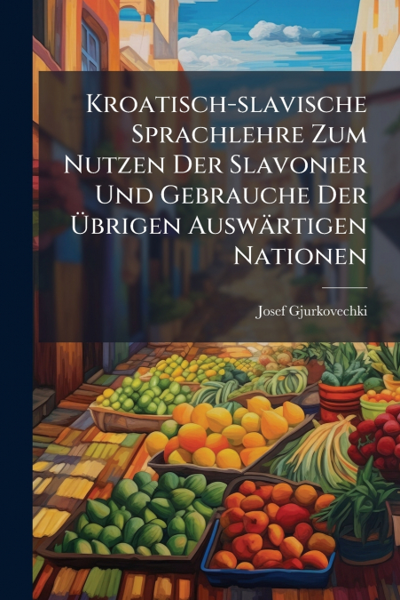 Kroatisch-slavische Sprachlehre Zum Nutzen Der Slavonier Und Gebrauche Der Übrigen Auswärtigen Nationen