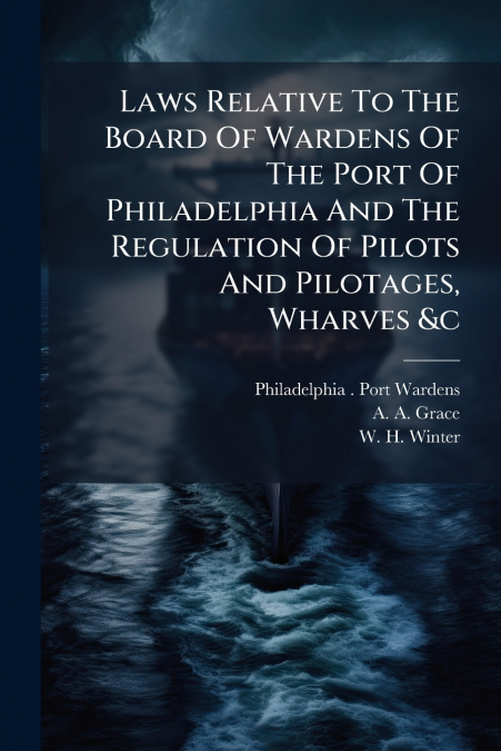 Laws Relative To The Board Of Wardens Of The Port Of Philadelphia And The Regulation Of Pilots And Pilotages, Wharves &c