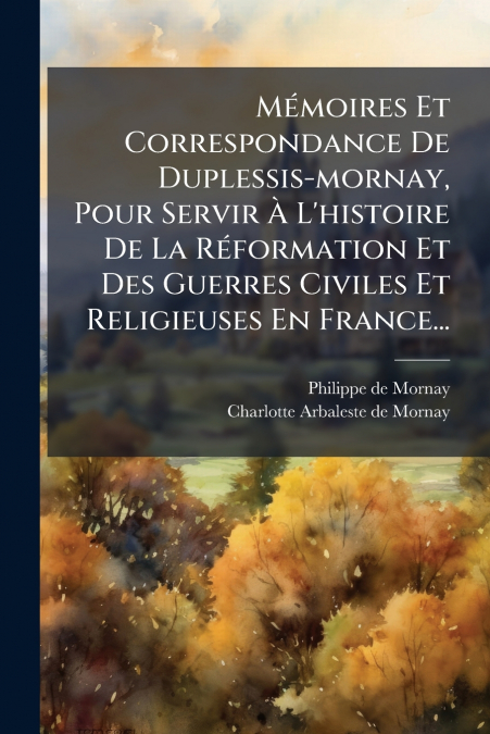 Mémoires Et Correspondance De Duplessis-mornay, Pour Servir À L’histoire De La Réformation Et Des Guerres Civiles Et Religieuses En France...