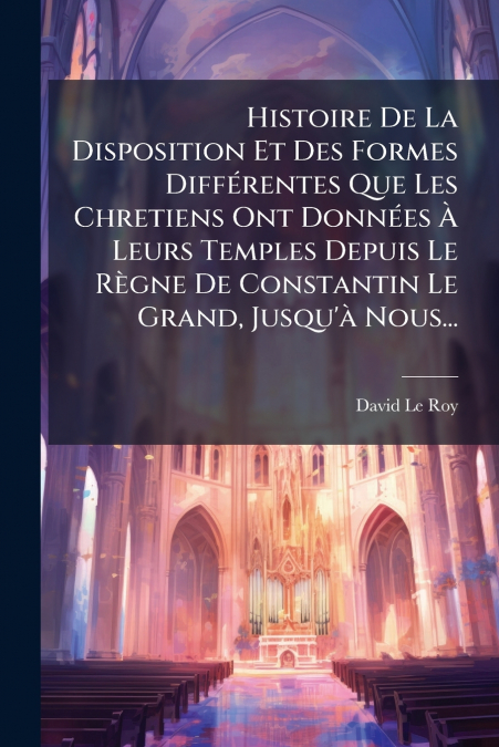 Histoire De La Disposition Et Des Formes Différentes Que Les Chretiens Ont Données À Leurs Temples Depuis Le Règne De Constantin Le Grand, Jusqu’à Nous...