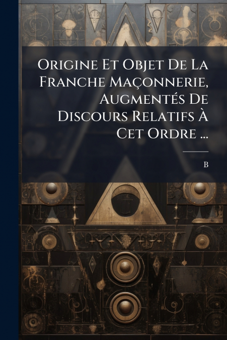 Origine Et Objet De La Franche Maçonnerie, Augmentés De Discours Relatifs À Cet Ordre ...