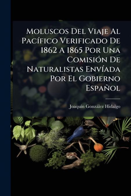 Moluscos Del Viaje Al Pacífico Verificado De 1862 A 1865 Por Una Comisión De Naturalistas Envíada Por El Gobierno Español