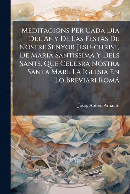 Meditacions Per Cada Dia Del Any De Las Festas De Nostre Senyor Jesu-christ, De Maria Santissima Y Dels Sants, Que Celebra Nostra Santa Mare La Iglesia En Lo Breviari Romá
