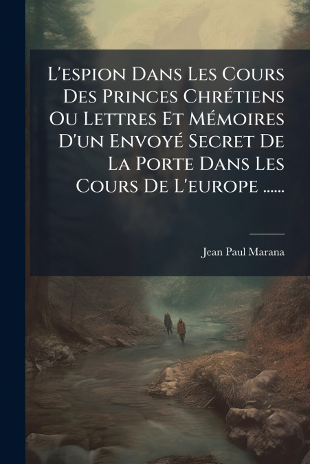 L’espion Dans Les Cours Des Princes Chrétiens Ou Lettres Et Mémoires D’un Envoyé Secret De La Porte Dans Les Cours De L’europe ......