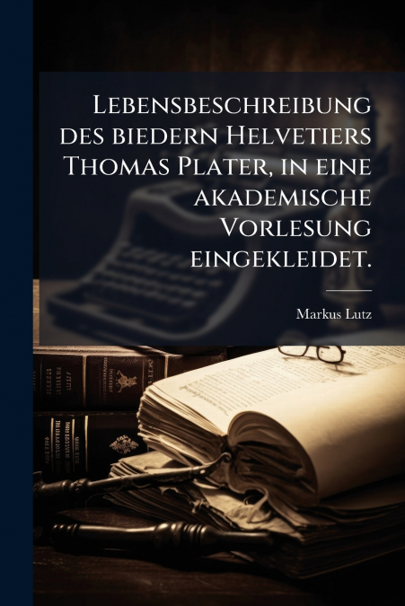 Lebensbeschreibung des biedern Helvetiers Thomas Plater, in eine akademische Vorlesung eingekleidet.